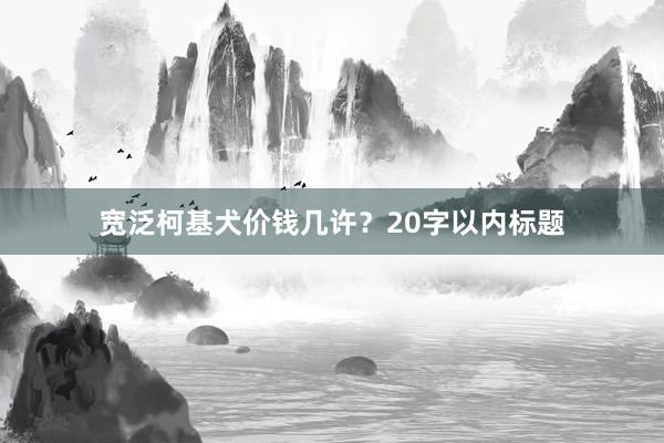 宽泛柯基犬价钱几许？20字以内标题